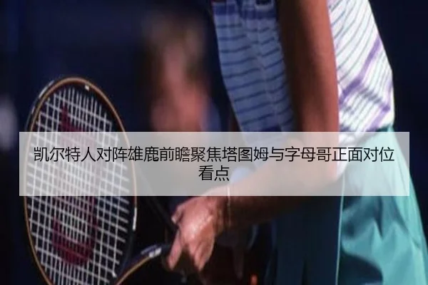 凯尔特人对阵雄鹿前瞻聚焦塔图姆与字母哥正面对位看点