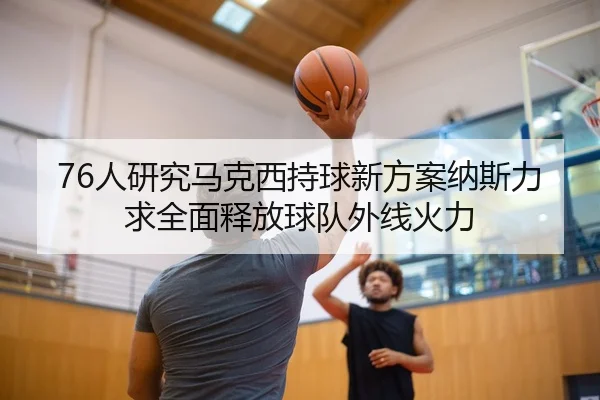 76人研究马克西持球新方案纳斯力求全面释放球队外线火力